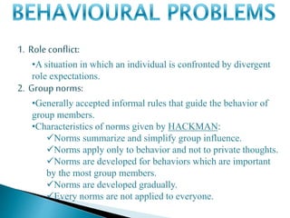 1. Role conflict:
•A situation in which an individual is confronted by divergent
role expectations.
2. Group norms:
•Generally accepted informal rules that guide the behavior of
group members.
•Characteristics of norms given by HACKMAN:
Norms summarize and simplify group influence.
Norms apply only to behavior and not to private thoughts.
Norms are developed for behaviors which are important
by the most group members.
Norms are developed gradually.
Every norms are not applied to everyone.
 