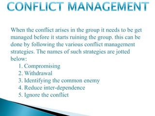 When the conflict arises in the group it needs to be get
managed before it starts ruining the group. this can be
done by following the various conflict management
strategies. The names of such strategies are jotted
below:
1. Compromising
2. Withdrawal
3. Identifying the common enemy
4. Reduce inter-dependence
5. Ignore the conflict
 