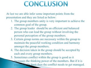 At last we are able infer some important points from the
presentation and they are listed as below:
1. The group members unity is very important to achieve the
common goal of the group.
2. The group leader should be an efficient and balanced
person who can lead the group without involving the
personal perception of the group members.
3. Certain group norms are necessary within the group to
maintain the peaceful working condition and harmony
amongst the group members.
4. The decision taken in the group should be accepted by
each and every group members.
5. Sometimes conflict within the group is good as it
increases the thinking power of the members. But if it is
exceeding its limit then the conflict needs to get managed.
 