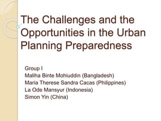 The Challenges and the
Opportunities in the Urban
Planning Preparedness
Group I
Maliha Binte Mohiuddin (Bangladesh)
Maria Therese Sandra Cacas (Philippines)
La Ode Mansyur (Indonesia)
Simon Yin (China)
 