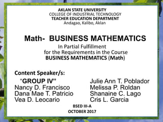 AKLAN STATE UNIVERSITY
COLLEGE OF INDUSTRIAL TECHNOLOGY
TEACHER EDUCATION DEPARTMENT
Andagao, Kalibo, Aklan
Math- BUSINESS MATHEMATICS
In Partial Fulfillment
for the Requirements in the Course
BUSINESS MATHEMATICS (Math)
Content Speaker/s:
“GROUP IV” Julie Ann T. Poblador
Nancy D. Francisco Melissa P. Roldan
Dana Mae T. Patricio Shanaine C. Lago
Vea D. Leocario Cris L. Garcia
BSED III-A
OCTOBER 2017
 