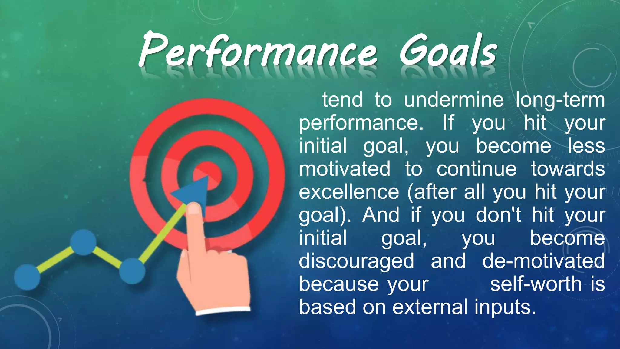 tend to undermine long-term
performance. If you hit your
initial goal, you become less
motivated to continue towards
excellence (after all you hit your
goal). And if you don't hit your
initial goal, you become
discouraged and de-motivated
because your self-worth is
based on external inputs.
Performance Goals
 