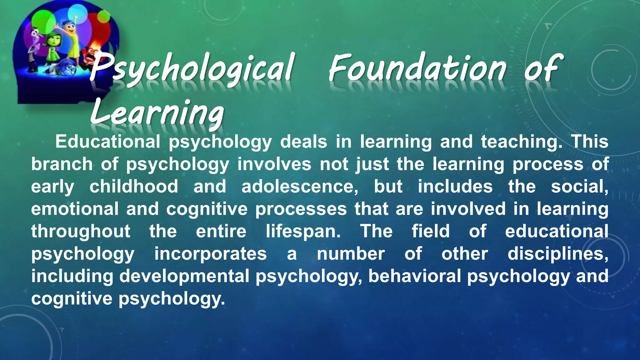 Psychological Foundation of
Learning
Educational psychology deals in learning and teaching. This
branch of psychology involves not just the learning process of
early childhood and adolescence, but includes the social,
emotional and cognitive processes that are involved in learning
throughout the entire lifespan. The field of educational
psychology incorporates a number of other disciplines,
including developmental psychology, behavioral psychology and
cognitive psychology.
 