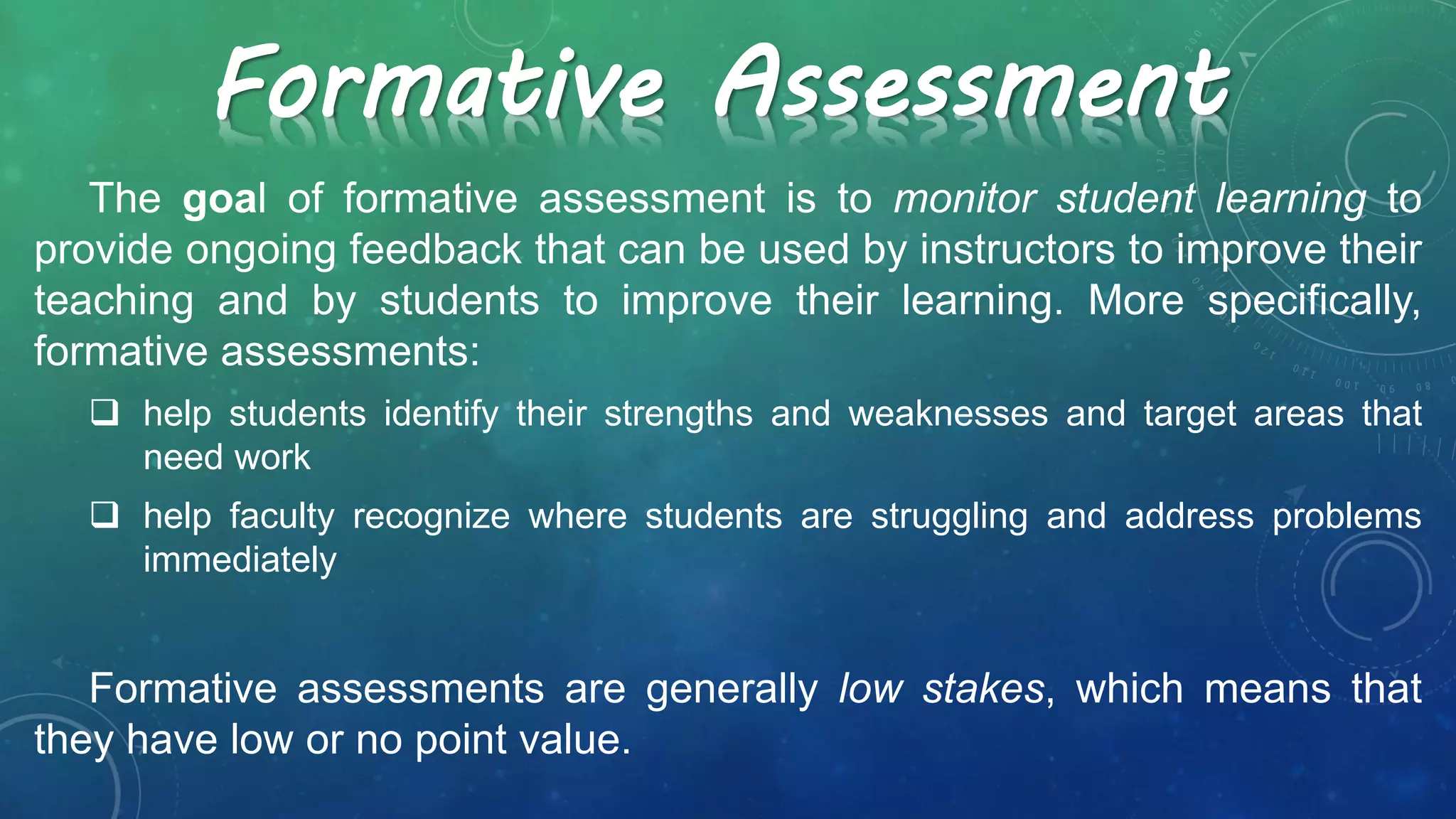 The goal of formative assessment is to monitor student learning to
provide ongoing feedback that can be used by instructors to improve their
teaching and by students to improve their learning. More specifically,
formative assessments:
 help students identify their strengths and weaknesses and target areas that
need work
 help faculty recognize where students are struggling and address problems
immediately
Formative assessments are generally low stakes, which means that
they have low or no point value.
Formative Assessment
 