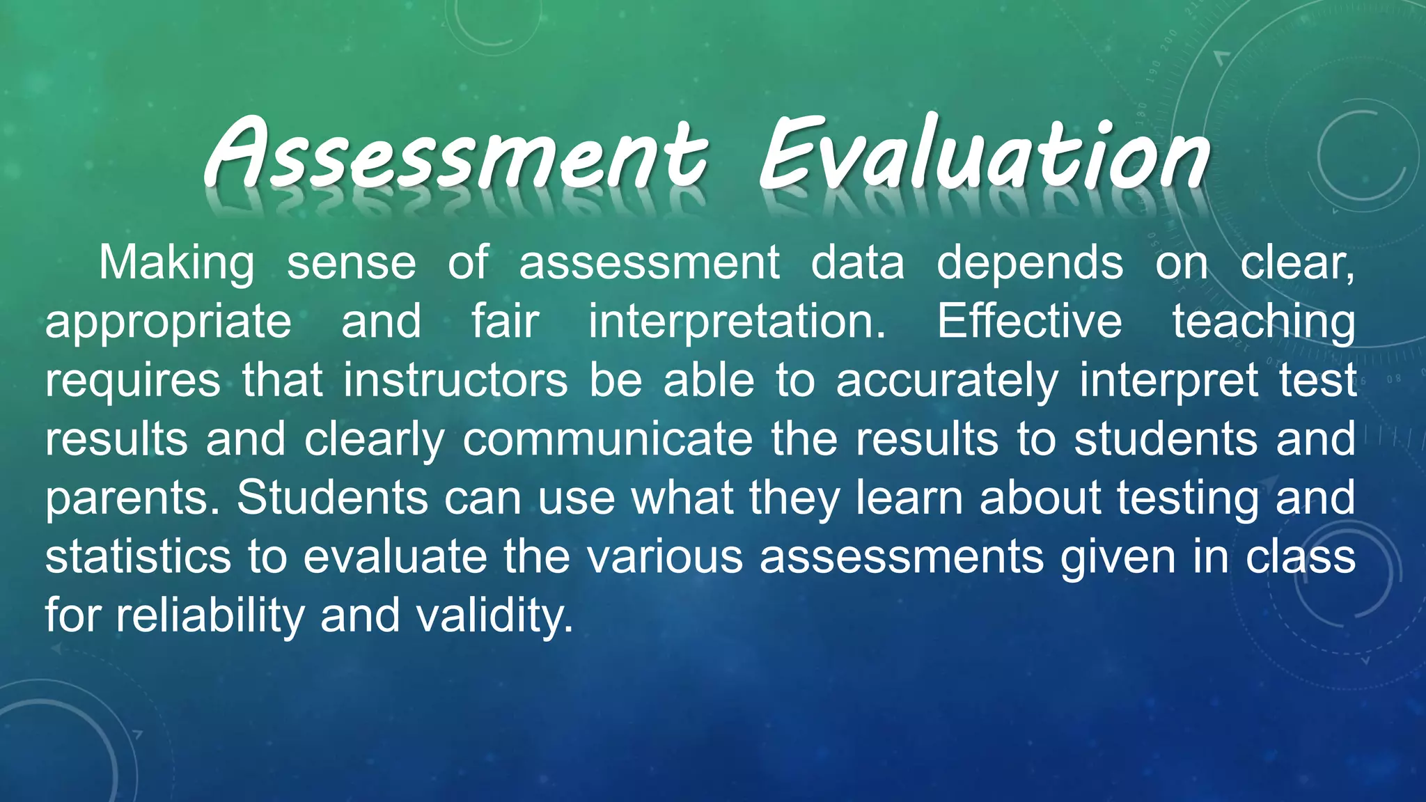 Making sense of assessment data depends on clear,
appropriate and fair interpretation. Effective teaching
requires that instructors be able to accurately interpret test
results and clearly communicate the results to students and
parents. Students can use what they learn about testing and
statistics to evaluate the various assessments given in class
for reliability and validity.
Assessment Evaluation
 