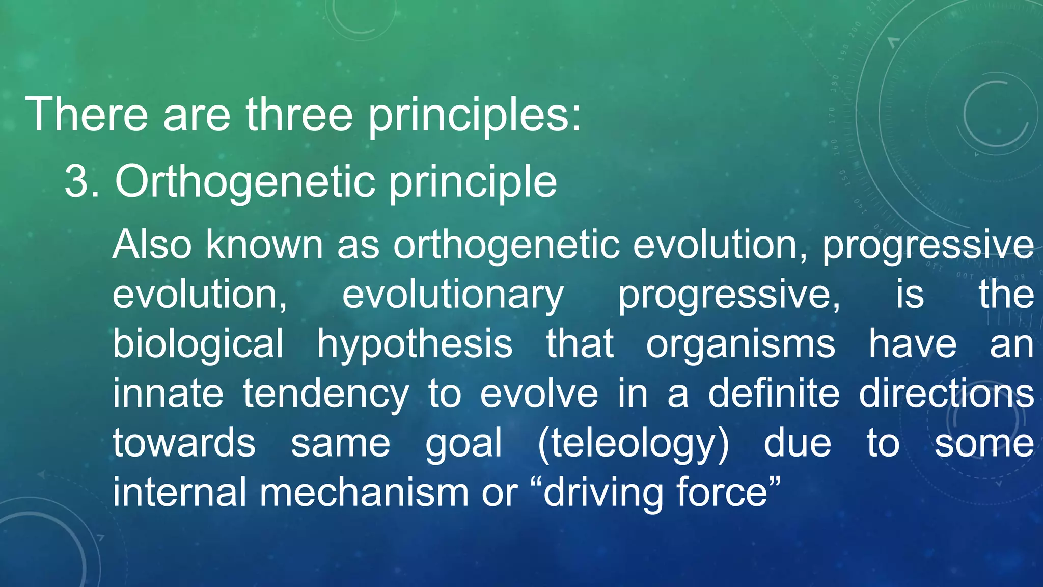 There are three principles:
3. Orthogenetic principle
Also known as orthogenetic evolution, progressive
evolution, evolutionary progressive, is the
biological hypothesis that organisms have an
innate tendency to evolve in a definite directions
towards same goal (teleology) due to some
internal mechanism or “driving force”
 
