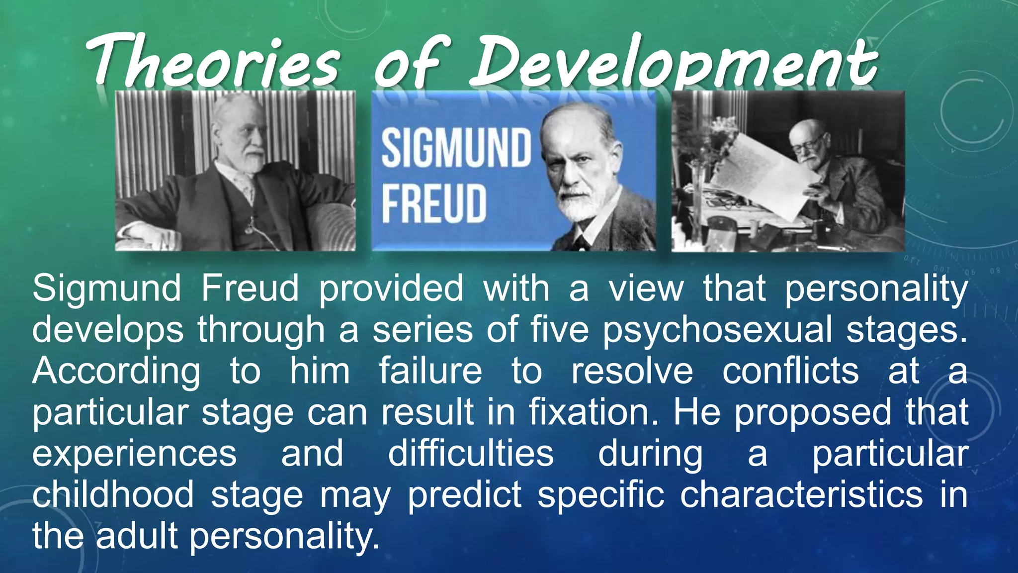 Sigmund Freud provided with a view that personality
develops through a series of five psychosexual stages.
According to him failure to resolve conflicts at a
particular stage can result in fixation. He proposed that
experiences and difficulties during a particular
childhood stage may predict specific characteristics in
the adult personality.
Theories of Development
 