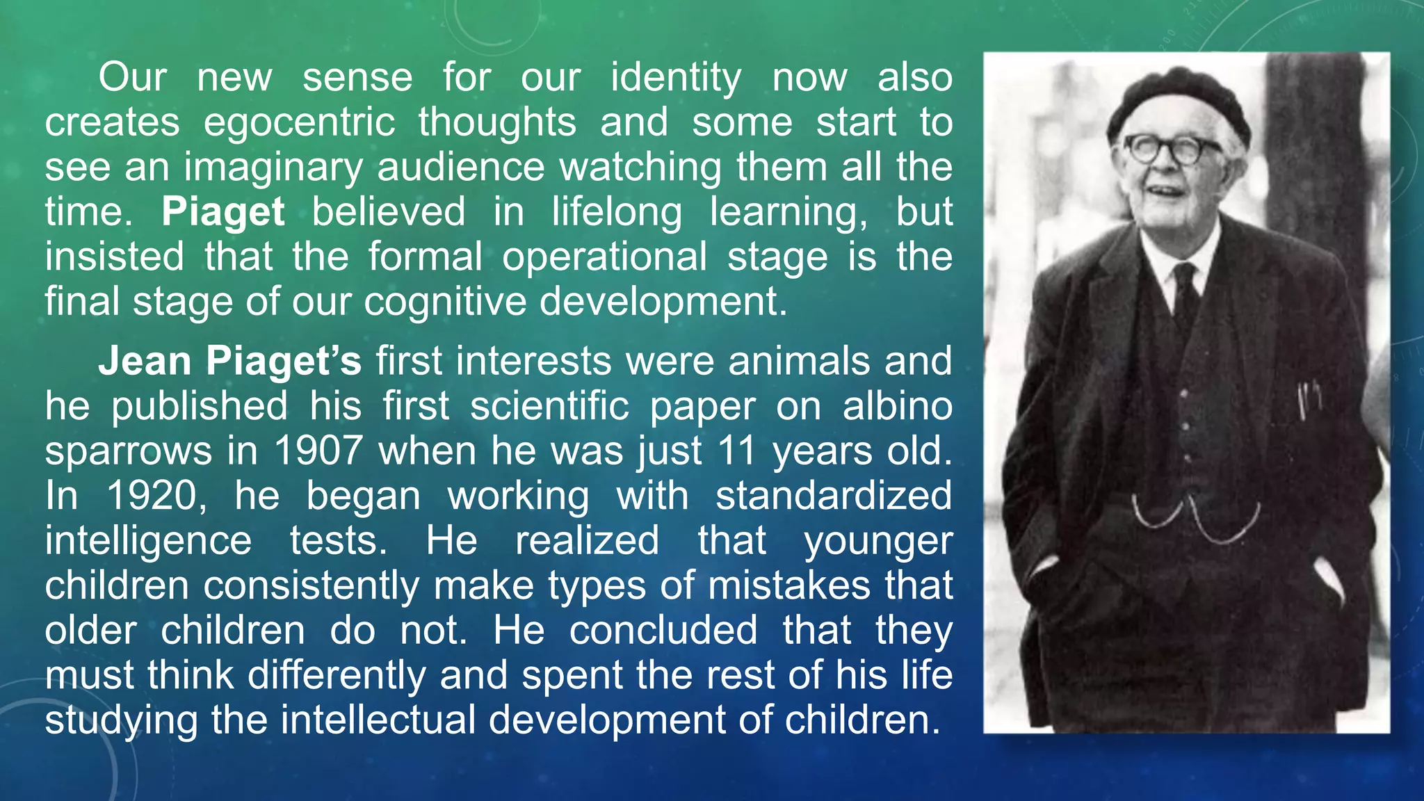 Our new sense for our identity now also
creates egocentric thoughts and some start to
see an imaginary audience watching them all the
time. Piaget believed in lifelong learning, but
insisted that the formal operational stage is the
final stage of our cognitive development.
Jean Piaget’s first interests were animals and
he published his first scientific paper on albino
sparrows in 1907 when he was just 11 years old.
In 1920, he began working with standardized
intelligence tests. He realized that younger
children consistently make types of mistakes that
older children do not. He concluded that they
must think differently and spent the rest of his life
studying the intellectual development of children.
 