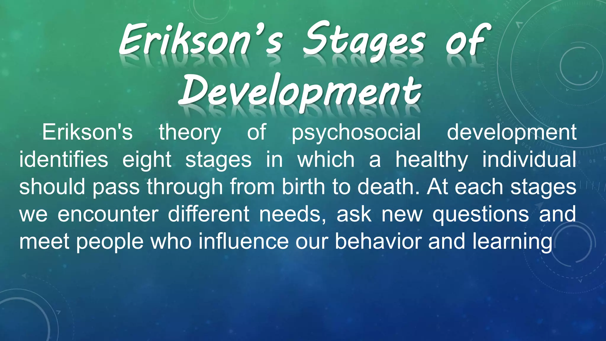 Erikson's theory of psychosocial development
identifies eight stages in which a healthy individual
should pass through from birth to death. At each stages
we encounter different needs, ask new questions and
meet people who influence our behavior and learning
Erikson’s Stages of
Development
 