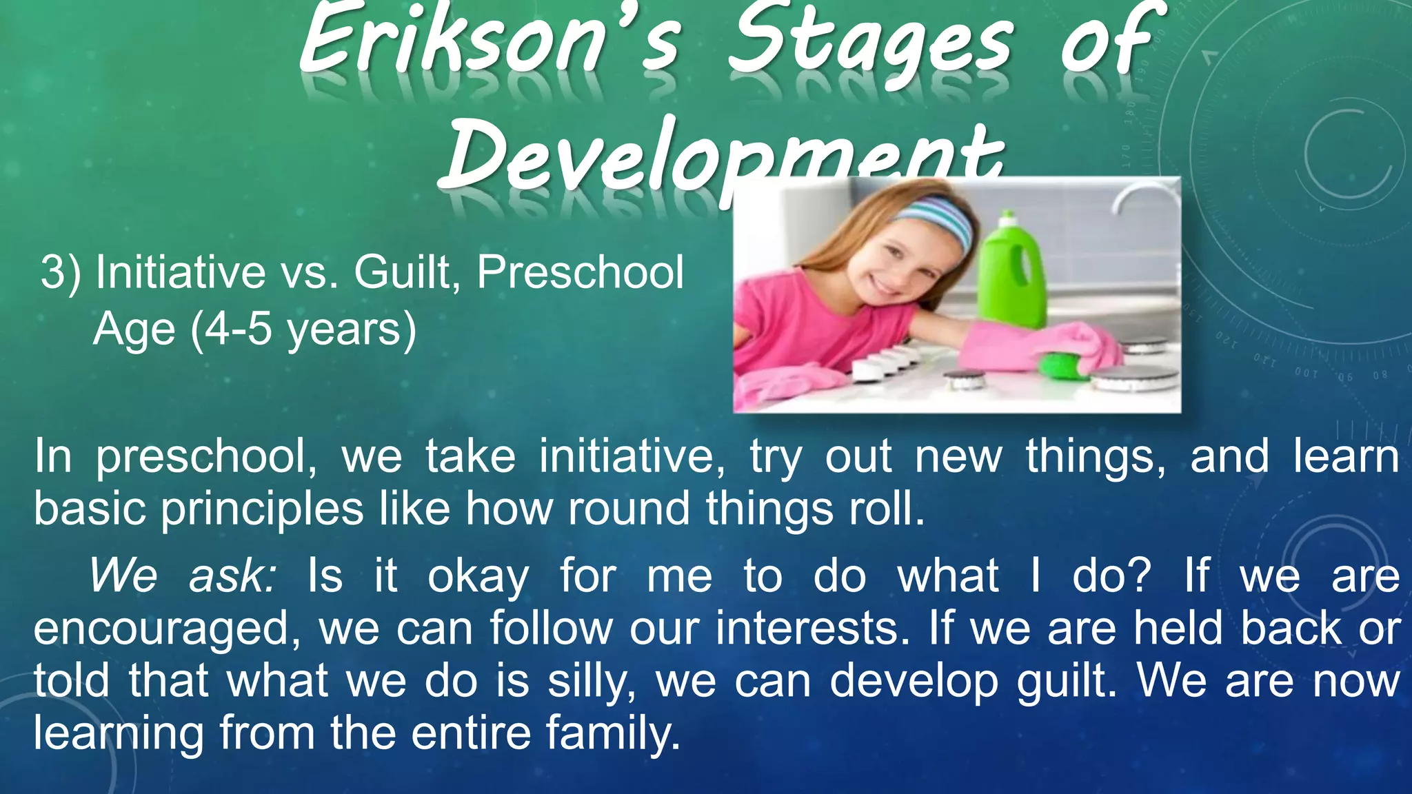 3) Initiative vs. Guilt, Preschool
Age (4-5 years)
Erikson’s Stages of
Development
In preschool, we take initiative, try out new things, and learn
basic principles like how round things roll.
We ask: Is it okay for me to do what I do? If we are
encouraged, we can follow our interests. If we are held back or
told that what we do is silly, we can develop guilt. We are now
learning from the entire family.
 