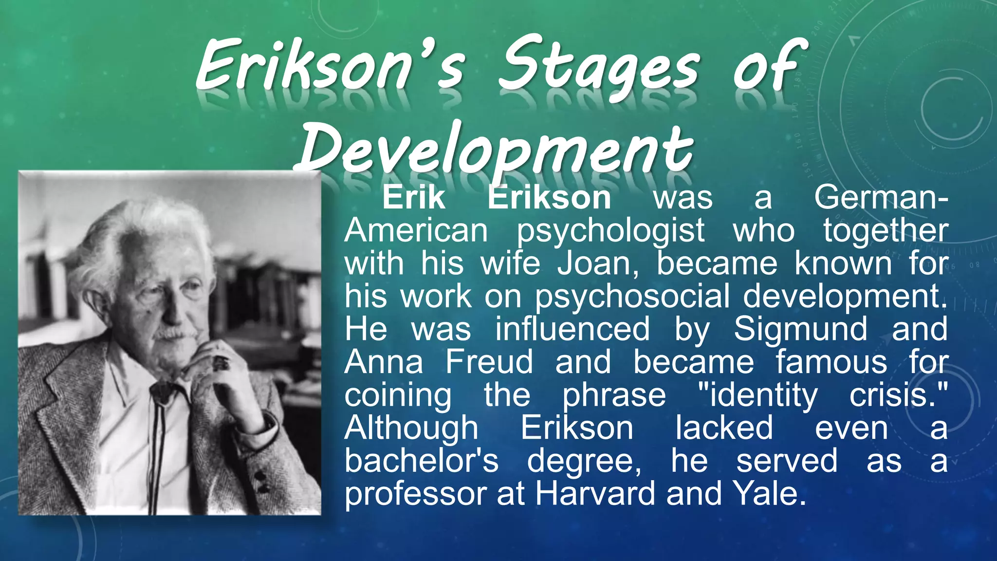 Erik Erikson was a German-
American psychologist who together
with his wife Joan, became known for
his work on psychosocial development.
He was influenced by Sigmund and
Anna Freud and became famous for
coining the phrase "identity crisis."
Although Erikson lacked even a
bachelor's degree, he served as a
professor at Harvard and Yale.
Erikson’s Stages of
Development
 