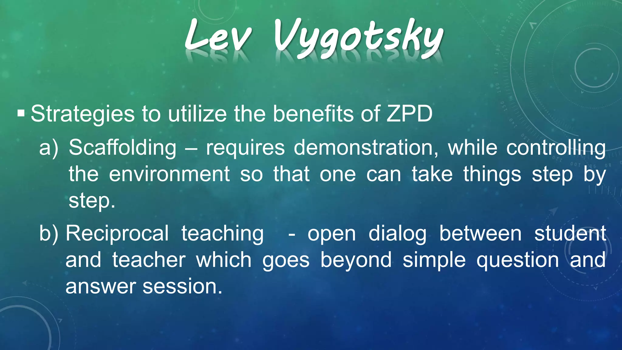 Lev Vygotsky
 Strategies to utilize the benefits of ZPD
a) Scaffolding – requires demonstration, while controlling
the environment so that one can take things step by
step.
b) Reciprocal teaching - open dialog between student
and teacher which goes beyond simple question and
answer session.
 