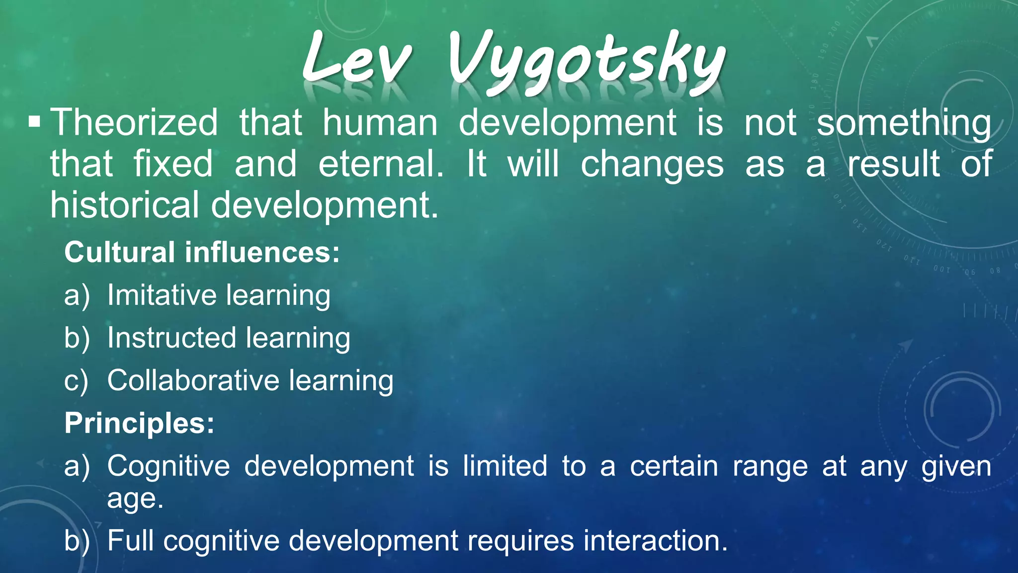 Lev Vygotsky
 Theorized that human development is not something
that fixed and eternal. It will changes as a result of
historical development.
Cultural influences:
a) Imitative learning
b) Instructed learning
c) Collaborative learning
Principles:
a) Cognitive development is limited to a certain range at any given
age.
b) Full cognitive development requires interaction.
 