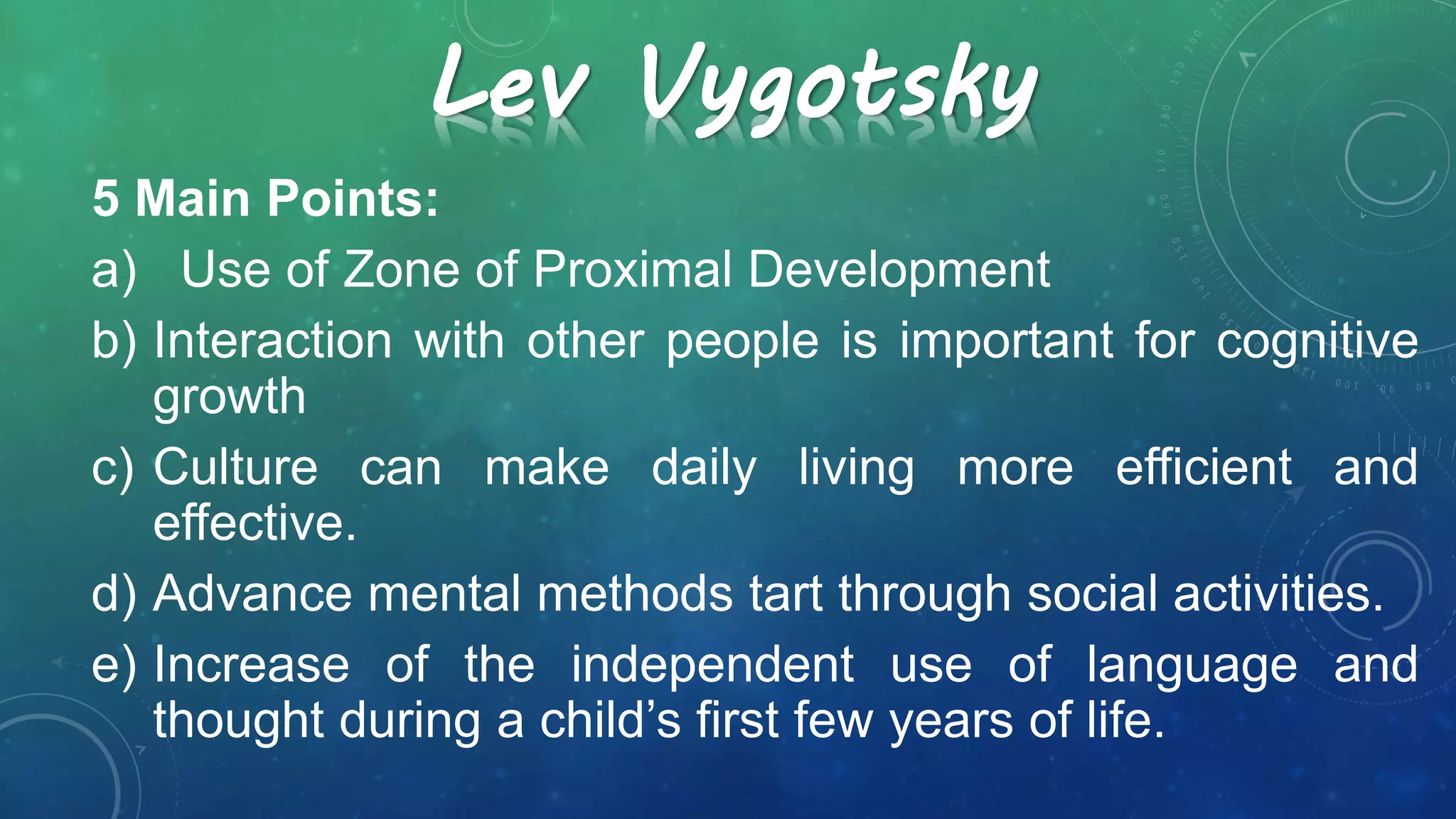 Lev Vygotsky
5 Main Points:
a) Use of Zone of Proximal Development
b) Interaction with other people is important for cognitive
growth
c) Culture can make daily living more efficient and
effective.
d) Advance mental methods tart through social activities.
e) Increase of the independent use of language and
thought during a child’s first few years of life.
 