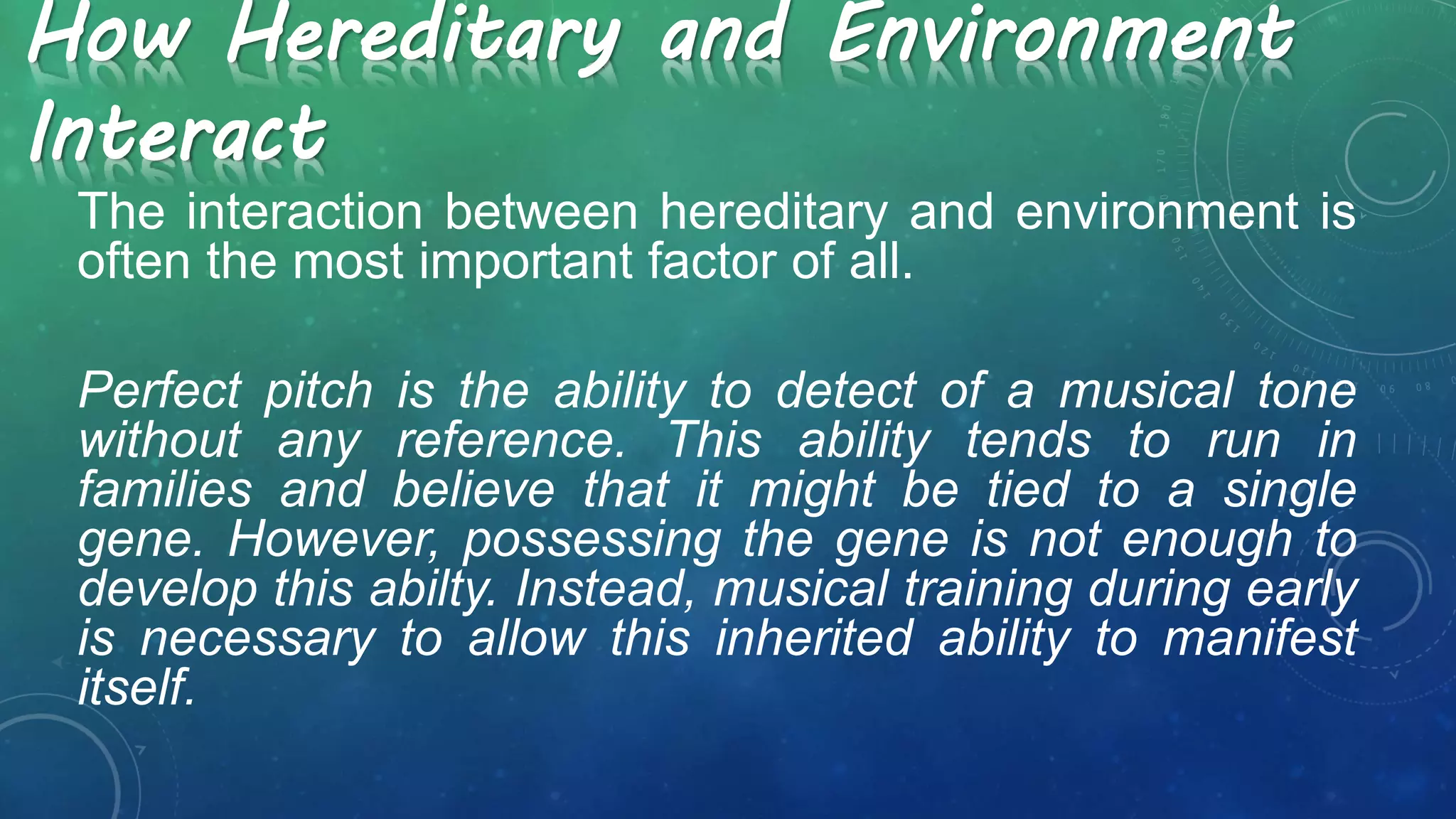 How Hereditary and Environment
Interact
The interaction between hereditary and environment is
often the most important factor of all.
Perfect pitch is the ability to detect of a musical tone
without any reference. This ability tends to run in
families and believe that it might be tied to a single
gene. However, possessing the gene is not enough to
develop this abilty. Instead, musical training during early
is necessary to allow this inherited ability to manifest
itself.
 