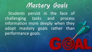 Students persist in the face of
challenging tasks and process
information more deeply when they
adopt mastery goals rather than
performance goals.
Mastery Goals
 