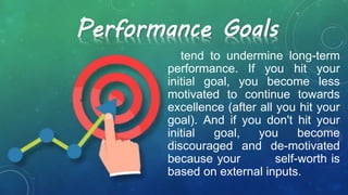 tend to undermine long-term
performance. If you hit your
initial goal, you become less
motivated to continue towards
excellence (after all you hit your
goal). And if you don't hit your
initial goal, you become
discouraged and de-motivated
because your self-worth is
based on external inputs.
Performance Goals
 