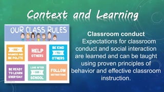 Classroom conduct
Expectations for classroom
conduct and social interaction
are learned and can be taught
using proven principles of
behavior and effective classroom
instruction.
Context and Learning
 