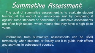 The goal of summative assessment is to evaluate student
learning at the end of an instructional unit by comparing it
against some standard or benchmark. Summative assessments
are often high stakes, which means that they have a high point
value.
Information from summative assessments can be used
formatively when students or faculty use it to guide their efforts
and activities in subsequent courses.
Summative Assessment
 