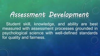 Student skill, knowledge, and ability are best
measured with assessment processes grounded in
psychological science with well-defined standards
for quality and fairness.
Assessment Development
 