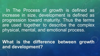 In The Process of growth is defined as
increase in size, development is defined as
progression toward maturity. Thus the terms
are used together to describe the complex
physical, mental, and emotional process.
What is the difference between growth
and development?
 