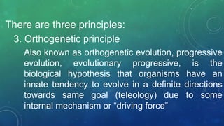 There are three principles:
3. Orthogenetic principle
Also known as orthogenetic evolution, progressive
evolution, evolutionary progressive, is the
biological hypothesis that organisms have an
innate tendency to evolve in a definite directions
towards same goal (teleology) due to some
internal mechanism or “driving force”
 