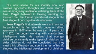 Our new sense for our identity now also
creates egocentric thoughts and some start to
see an imaginary audience watching them all the
time. Piaget believed in lifelong learning, but
insisted that the formal operational stage is the
final stage of our cognitive development.
Jean Piaget’s first interests were animals and
he published his first scientific paper on albino
sparrows in 1907 when he was just 11 years old.
In 1920, he began working with standardized
intelligence tests. He realized that younger
children consistently make types of mistakes that
older children do not. He concluded that they
must think differently and spent the rest of his life
studying the intellectual development of children.
 
