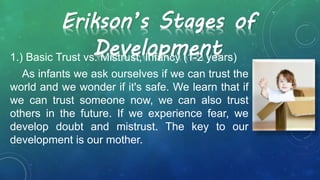 Erikson’s Stages of
Development1.) Basic Trust vs. Mistrust, Infancy (1-2 years)
As infants we ask ourselves if we can trust the
world and we wonder if it's safe. We learn that if
we can trust someone now, we can also trust
others in the future. If we experience fear, we
develop doubt and mistrust. The key to our
development is our mother.
 