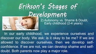 2) Autonomy vs. Shame & Doubt,
Early childhood (2-4 years)
Erikson’s Stages of
Development
In our early childhood, we experience ourselves and
discover our body. We ask: is it okay to be me? If we are
allowed to discover ourselves, then we develop self-
confidence. If we are not, we can develop shame and self-
doubt. Both parents now play a major role.
 