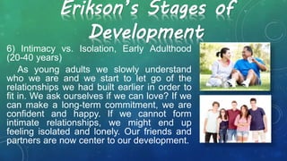 Erikson’s Stages of
Development
6) Intimacy vs. Isolation, Early Adulthood
(20-40 years)
As young adults we slowly understand
who we are and we start to let go of the
relationships we had built earlier in order to
fit in. We ask ourselves if we can love? If we
can make a long-term commitment, we are
confident and happy. If we cannot form
intimate relationships, we might end up
feeling isolated and lonely. Our friends and
partners are now center to our development.
 