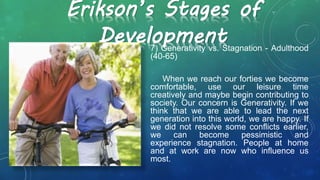 Erikson’s Stages of
Development7) Generativity vs. Stagnation - Adulthood
(40-65)
When we reach our forties we become
comfortable, use our leisure time
creatively and maybe begin contributing to
society. Our concern is Generativity. If we
think that we are able to lead the next
generation into this world, we are happy. If
we did not resolve some conflicts earlier,
we can become pessimistic and
experience stagnation. People at home
and at work are now who influence us
most.
 