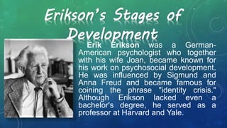 Erik Erikson was a German-
American psychologist who together
with his wife Joan, became known for
his work on psychosocial development.
He was influenced by Sigmund and
Anna Freud and became famous for
coining the phrase "identity crisis."
Although Erikson lacked even a
bachelor's degree, he served as a
professor at Harvard and Yale.
Erikson’s Stages of
Development
 