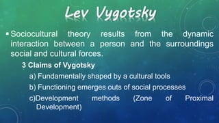 Lev Vygotsky
 Sociocultural theory results from the dynamic
interaction between a person and the surroundings
social and cultural forces.
3 Claims of Vygotsky
a) Fundamentally shaped by a cultural tools
b) Functioning emerges outs of social processes
c)Development methods (Zone of Proximal
Development)
 