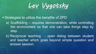 Lev Vygotsky
 Strategies to utilize the benefits of ZPD
a) Scaffolding – requires demonstration, while controlling
the environment so that one can take things step by
step.
b) Reciprocal teaching - open dialog between student
and teacher which goes beyond simple question and
answer session.
 