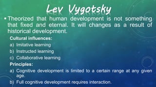Lev Vygotsky
 Theorized that human development is not something
that fixed and eternal. It will changes as a result of
historical development.
Cultural influences:
a) Imitative learning
b) Instructed learning
c) Collaborative learning
Principles:
a) Cognitive development is limited to a certain range at any given
age.
b) Full cognitive development requires interaction.
 