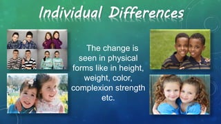 Individual Differences
The change is
seen in physical
forms like in height,
weight, color,
complexion strength
etc.
 