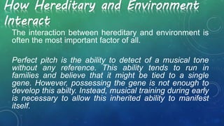 How Hereditary and Environment
Interact
The interaction between hereditary and environment is
often the most important factor of all.
Perfect pitch is the ability to detect of a musical tone
without any reference. This ability tends to run in
families and believe that it might be tied to a single
gene. However, possessing the gene is not enough to
develop this abilty. Instead, musical training during early
is necessary to allow this inherited ability to manifest
itself.
 