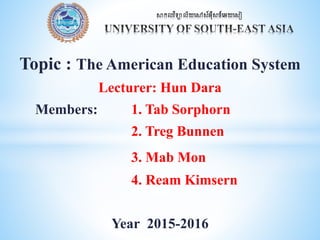 Topic : The American Education System
Lecturer: Hun Dara
Members: 1. Tab Sorphorn
2. Treg Bunnen
3. Mab Mon
4. Ream Kimsern
Year 2015-2016
 