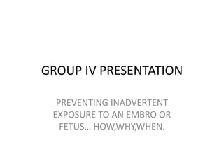GROUP IV PRESENTATION
PREVENTING INADVERTENT
EXPOSURE TO AN EMBRO OR
FETUS… HOW,WHY,WHEN.
 