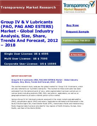 Transparency Market Research



Group IV & V Lubricants
                                                                          Buy Now
(PAO, PAG AND ESTERS)
Market - Global Industry                                                  Request Sample
Analysis, Size, Share,
Trends And Forecast, 2012                                             Published Date: Feb 2013
– 2018

 Single User License: US $ 4595                                                 81 Pages Report

 Multi User License: US $ 7595

 Corporate User License: US $ 10595



     REPORT DESCRIPTION

     Group IV & V Lubricants (PAO, PAG AND ESTERS) Market - Global Industry
     Analysis, Size, Share, Trends And Forecast, 2012 – 2018

     The market research study analyzes the global market for Group IV & V lubricants, which
     are also referred to as “synthetic lubricants.” The market for these lubricants has been
     estimated from the demand point of view, while segmentation has been carried out on
     various levels including products (PAO, PAG, and esters), applications, as well as on
     geographical basis to provide a holistic picture of the market.

     Various Group IV & V lubricant products analyzed in this study include polyalphaolefins
     (PAO), polyalkylene glycol (PAG) and esters. Applications estimated and forecasted in this
     study include engine oils, heat transfer fluids (HTF), transmission fluids and metalworking
     fluids. Regional data has been provided for key regions of North America, Europe, Asia-
     Pacific, and Rest of the World (ROW).
 