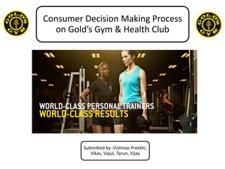 Consumer Decision Making Process
on Gold’s Gym & Health Club
Submitted by :Vishnoo Preethi,
Vikas, Vipul, Tarun, Vijay
 