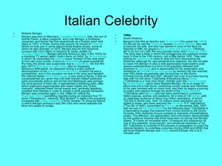 Italian Celebrity Roberto Benigni Benigni was born in Manciano,  Castiglion Fiorentino , Italy, the son of Isolina Papini, a fabric inspector, and Luigi Benigni, a bricklayer, carpenter, and farmer.His first experiences as a theatre actor took place in 1972, in Prato. During that autumn he moved to  Florence  where he took part in some experimental theatre shows, some of which he also directed. In 1975, Benigni had his first theatrical success with  Cioni Mario di Gaspare fu Giulia , written by  Giuseppe Bertolucci .Benigni became famous in Italy in the 1970s for a shocking TV series called  Onda Libera , on RAI2, by  Renzo Arbore , in which he interpreted the  satirical  piece "anthem of the melt body" ( L'inno del corpo sciolto , a hymn to  defecation ).A great scandal for the time, the series was suspended due to  censorship . His first film was 1977's  Berlinguer ti voglio bene , also by Giuseppe Bertolucci.Afterwards, he appeared during a public political demonstration of the  Italian Communist Party , of which he was a sympathiser, and in this occasion he took in his arms and dangled the national leader  Enrico Berlinguer , a very serious figure. It was an unprecedented act, given that until that moment Italian politicians were proverbially serious and formal (and Berlinguer was perhaps the most serious of them all). It represented a breaking point, after which politicians experimented with newer habits and "public manners", attended fewer formal events and, generally speaking, modified their lifestyle in order to exhibit a more popular behaviour. Benigni was censored again in the 1980s for calling the  Pope John Paul II  something impolite during an important live TV show ("Wojtylaccio", meaning "Bad Wojtyla" in Italian).His popularity increased with  L'altra domenica  (1978), another TV show by Arbore in which Benigni portrays a lazy film critic who never watches the films he's asked to review. 1980s South America. Benigni's first film as director was  Tu mi turbi  ( You upset me ,  1983 ). On the set he met the  Cesenate  actress  Nicoletta Braschi , who was to become his wife, and who has starred in most of the films he directed.In1984, he played in  Non ci resta che piangere  ("Nothing left to do but cry") with the very popular comic actor  Massimo Troisi . The story was a fable in which the protagonists are suddenly thrown back in time to the 15th century, just a little before 1492. They start looking for  Columbus  in order to stop him from discovering the Americas (although for very personal love reasons), but are not able to reach him.Benigni is also a well appreciated improvisatory poet ( poesia estemporanea  is a form of art popularly followed and practiced in  Tuscany ), and is appreciated for his explanation and recitations of  Dante 's  Divina Commedia  by memory.He has reached over 45% Italian households with his lectures on the Divine Comedy.During 2006 and 2007, Benigni had a lot of success touring Italy with his live show TuttoDante (Everything About  Dante ).TuttoDante is a "one man show" centred upon the  Divine Comedy  by  Dante Alighieri  which stars Roberto Benigni. He is on stage for about one and a half hours, combining current events and memories of his past narrated with an ironic tone, and then he begins a journey of poetry and passion through the world of the  Divine Comedy .TuttoDante went on  tour  and has been performed in numerous Italian piazzas, arenas, and stadiums, for a total of 130  shows , with an estimated audience of about one million spectators, of whom 120,000 in Rome only. Over 10 millions more spectators can be added to these, who have watched the  TV show  "Il V° dell’Inferno" ("The 5th of Hell"), transmitted by  Rai uno  on November 29th, 2007, with re-runs on  Rai International  on the following days. TuttoDante is a fascinating voyage that extends from current events to the Divine Comedy, from moments of pure comedy to moments of breathtaking poetry. The affection, the appreciation and enthusiasm demonstrated by the audience towards this show have been so strong that Benigni stated: " It’s been an incredible work, I’ll treasure this experience as one of the sweetest, most popular, and emotional memories of my life ".TuttoDante is currently in the process of preparation to cross the national borders, to undertake a journey (during 2008 and 2009) that will bring Roberto Benigni and  Dante  around Europe, the U.S.A., Canada, and 