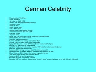 German Celebrity Characteristics of Heidi Klum: -name: Heidi Klum - birthday: 1st of July 1973 -place of birth: Bergisch-Gladbach (Germany) -profession: model -height: 1. 76 m -colour of eyes: green -colour of hair: blond -hobbies: cooking and listening to music -permanent residence: New York (USA) -marriage: to Seal -important dates:  Winter 1991: Her friend convinced her to take part in a model contest 29th April 1992: She won the contest July 1992: She made her Abitur Summer 1993: She was working as a model in Miami Summer 1996: The “Heidi Klum GmbH” was founded Spring 1997: Debut as a model of “Victoria’s Secret” and married Ric Pipino October 2002: she was in the Pirelli calendar April 2005: the German readers of the magazine FHM voted her to the most erotic German May 2004: her daughter Leni was born September 2004: her legs are round about 1.6 million euros worth! September 2004: the readers of the GQ voted her to the “woman of the year” 23rd of December 2004: she and Seal became engaged in Canada 10th  of May 2005: she and Seal married in Mexico September 2005: her son Henry was born November 2006: her son Jonathan was born November 2007: she has been 10 years at the “Victoria’s secret” show and got a star on the walk of fame in Hollywood 