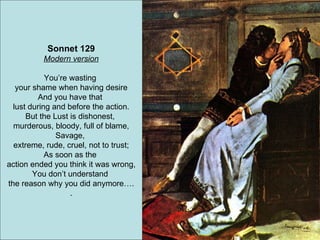 Sonnet 129 Modern version You’re wasting  your shame when having desire And you have that  lust during and before the action. But the Lust is dishonest,  murderous, bloody, full of blame, Savage,  extreme, rude, cruel, not to trust; As soon as the  action ended you think it was wrong, You don’t understand  the reason why you did anymore…. . 
