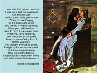 … .You hate that reason because  it was like a bait you swallowed And this bait was  laid for you to drive you insane. When you are longing  for the desire and when  you fulfilled it makes you crazy When you had have it or  want to have it in extreme ways. When you have had it you  feel happy but at the same time you are suffering from it; Before you had it  you thought it would be better. Everybody knows this very well,  but none seems to know How to shun the hope of  satisfaction that leads men to this  and to be dissatisfied afterwards. William Shakespeare 