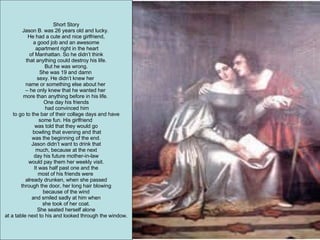 Short Story Jason B. was 26 years old and lucky.  He had a cute and nice girlfriend, a good job and an awesome apartment right in the heart of Manhattan. So he didn’t think  that anything could destroy his life. But he was wrong. She was 19 and damn  sexy. He didn’t knew her  name or something else about her  –  he only knew that he wanted her  more than anything before in his life.  One day his friends had convinced him to go to the bar of their collage days and have  some fun. His girlfriend  was told that they would go bowling that evening and that was the beginning of the end.  Jason didn’t want to drink that much, because at the next  day his future mother-in-law would pay them her weekly visit.  It was half past one and the  most of his friends were  already drunken, when she passed through the door, her long hair blowing  because of the wind and smiled sadly at him when  she took of her coat. She seated herself alone  at a table next to his and looked through the window. 