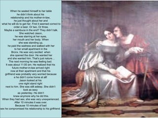 When he seated himself to her table  he didn’t think about his  relationship and his mother-in-law,  he just thought about her and what he will do to get her. First it seemed correct to order a beer. Or two. Or three. Maybe a sambuca in the end? They didn’t talk. She watched Jason,  he was starring at her eyes, her mouth and her body. When  she was standing up, he paid the waitress and walked with her to her small apartment in the  Bronx. He was very excited  when she opened the door. He wanted her and she wanted him. That’s just nature… The next morning he was feeling bad.  It was about 11:00 am. He realized that his  future mother-in-law arrived right now at their apartment and that his  girlfriend was probably very worried because e he didn’t come home at all!  Jason looked at his  one night stand right  next to him. She was still asleep. She didn’t  look as sexy  as yesterday. He didn’t knew anymore why he did this. When they had sex, she was very unexperienced.  After 10 minutes it was over. Because 10 minutes of bad  sex he compromised his relationship to his girlfriend.  
