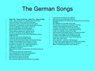 The German Songs Peter Fox – House at the lake  (Peter Fox – Haus am See) Yeah – Here I was born, I’m walking down the streets I know the faces, every house and every shop I have to go away, I know the name of every dove Thumbs up, I’m waiting for a pretty woman with a fast car The sun is blending, every thing is rushing by. And the world behind me shrinks slowly. But the world in front of me is made for me! I know its/she’s waiting and I will pick her up. The day is my friend: I have following wind. There is a female choir at the side of the streets, which is singing for me! I relax and look into the deep blue sky I close my eyes and go straight ahead. And at the end of the street, there is a house at the lake, Leaves of the orange tree are laying on my way. I’m father of 20 children and my wife looks good. Everyone is coming to me, I never have to go out. (I saw in my dreams a house at the lake) I will search a new land With unknown streets, strange faces and nobody knows my name! I win all at the game with marked cards. Lose everything, God shows his strong left hit. I dig out treasures in snow and sand. And women are driving me insane. But in the end I will be a lucky guy. And I will come back with a lot of gold in my pockets. I will invite my old friends and relatives. And they are crying because of the joy. We have barbecue, the mothers are coking and we are drinking schnapps. And celebrate for one week every night. And the moon is shining on my house at the lake. Leaves of the orange tree laying on my way. I’m father of 20 children and my wife looks good. Everyone is coming to me, i never have to go out. (I saw in my dreams a house at the lake) And at the end of the street, there is a house at the lake, Leaves of the orange tree are laying on my way. I’m father of 20 children and my wife looks good. Everyone is coming to me, I never have to go out. Yeah, yeah, yeah, yeah! Here I was born – and here I will be buryed. I’m deaf, have a white beard and I’m sitting in the garden. My 100 grandchildren playing cricket on the gras.  When I’m thinking about this I can’t wait for it. 