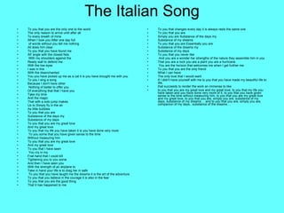 The Italian Song To you that you are the only one to the world  The only reason to arrive until after all  To every breath of mine  When I look you After one day full of words without you tell me nothing All does him clear  To you that you have found me  All' angle with the closed fists With my shoulders against the  Ready wall to defend me  With the low eyes I was in line  With the disenchanted  You you have picked up me as a cat it is you have brought me with you  To you I sing a song  Because I don't have other Nothing of better to offer you  Of everything that that I have you  Take my time And the magic  That with a solo jump makes  Us to Simply fly in the air  As little bubbles  To you that you are Substance of the days my  Substance of my days  To you that you are my great love  And my great love To you that my life you have taken it is you have done very more To you some that you have given sense to the time  Without measuring him  To you that you are my great love  And my great love  To you that I have seen You cry in my  Frail hand that I could kill  Tightening you to you some  And then I have seen you With the strength of an airplane to  Take in hand your life is to drag her in safe To you that you have taught me the dreams it is the art of the adventure  To you that you believe in the courage it is also in the fear  To you that you are the good thing  That it has happened to me  To you that changes every day it is always rests the same one To you that you are  Simply you are Substance of the days my  Substance of my dreams  To you that you are Essentially you are Substance of the dreams my  Substance of my days  To you that you never like And you are a wonder her strengths of the nature they assemble him in you  That you are a rock you are a plant you are a hurricane You are the horizon that welcomes me when I get further me  To you that you are the only friend What I can have  The only love that I would want  If I didn't have yourself with me to you that you have made my beautiful life to die,  that succeeds to render the work an immense to like to you that you are my great love and my great love, to you that my life you have taken and you have done very more of it, to you that you have given sense to the time without measuring him, to you that you are my great love and my great love, to you that you are, simply you are, substance of my days, substance of my dreams...  and to you that you are, simply you are, companion of my days...substance of the dreams… 