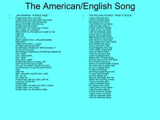 The American/English Song JIMI HENDRIX  “PURPLE HAZE ” Purple haze all in my brain Lately things just dont seem the same Actin funny, but I dont know why scuse me while I kiss the sky Purple haze all around Dont know if Im comin up or down Am I happy or in misery?  What ever it is, that girl put a spell on me Help me Help me Oh, no, no [faint, spoken lyrics...all questionable] Hammerin Talkin bout heart n...s-soul Im talkin about hard stuff If everbodys still around, fluff and ease, if So far out my mind Somethings happening, somethings happening Ooo, ahhh Ooo, {click} ahhh, Ooo, ahhh Ooo, ahhh, yeah! Purple haze all in my eyes, uhh Dont know if its day or night You got me blowin, blowin my mind Is it tomorrow, or just the end of time?  Ooo Help me Ahh, yea-yeah, purple haze, yeah Oh, no, oh Oh, help me Purple haze, tell me, baby, tell me I cant go on like this Purple haze Youre makin me blow my mind...mama Purple haze, n-no, nooo Purple haze, no, its painful, baby  THE ROLLING STONES “ PAINT IT BLACK”  I see a red door and  I want it painted black No colours any more I want them to turn black I see the girls walk by in their summer clothes  I have to turn my head  until my darkness goes I see a line of cars and  they're all painted black With flowers and my love  both never to come back I see people turn their heads and quickly look away  Like a new born baby  it just happens ev'ry day I look inside myself and  see my heart is black I see my red door and  I want it painted black Maybe then I'll fade away  and not have to face the facts  It's not easy facing up  when your whole world is black  No more will my green sea  go turn a deeper blue I could not foresee this thing happening to you If I look hard enough  into the setting sun  My love will laugh with me  before the morning comes. I see a red door and  I want it painted black No colours any more I want them to turn black I see the girls walk by in their summer clothes  I have to turn my head  until my darkness goes until my darkness goes 